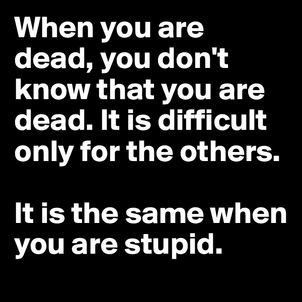 When you are dead, you don't know that you are dead. It is difficult only for the others. 

It is the same when you are stupid. 