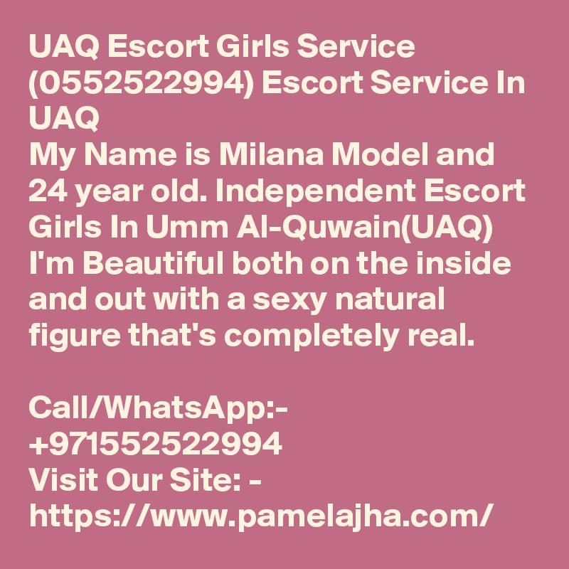 UAQ Escort Girls Service (0552522994) Escort Service In UAQ
My Name is Milana Model and 24 year old. Independent Escort Girls In Umm Al-Quwain(UAQ) I'm Beautiful both on the inside and out with a sexy natural figure that's completely real.

Call/WhatsApp:- +971552522994
Visit Our Site: - https://www.pamelajha.com/  