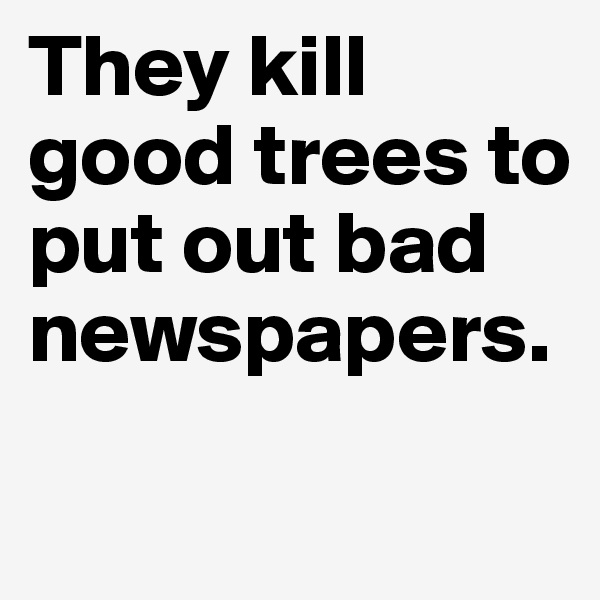 They kill good trees to put out bad newspapers.
