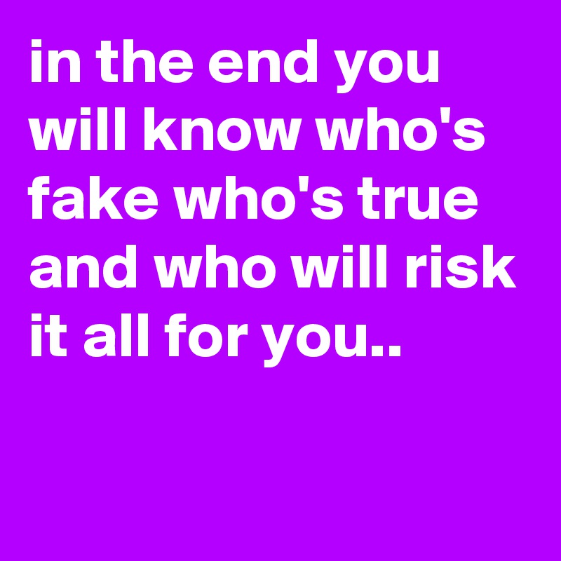 in the end you will know who's fake who's true and who will risk it all for you..

