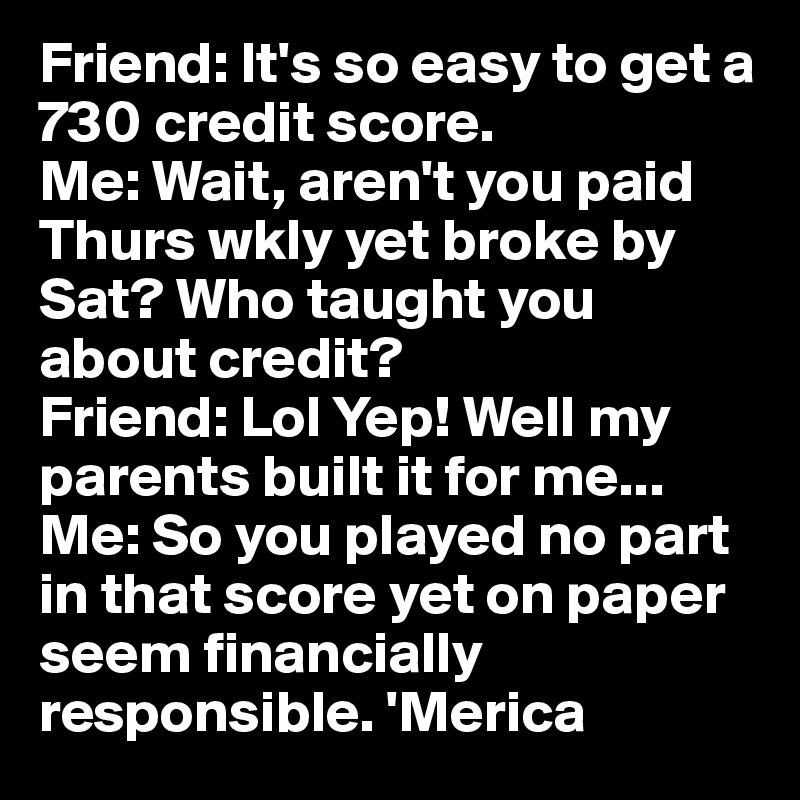 Friend: It's so easy to get a 730 credit score. 
Me: Wait, aren't you paid Thurs wkly yet broke by Sat? Who taught you about credit? 
Friend: Lol Yep! Well my parents built it for me...
Me: So you played no part in that score yet on paper seem financially responsible. 'Merica