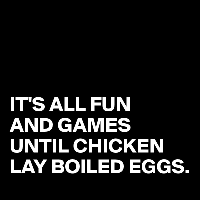 



IT'S ALL FUN 
AND GAMES UNTIL CHICKEN LAY BOILED EGGS.