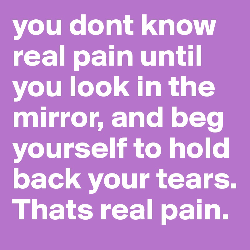 you dont know real pain until you look in the mirror, and beg yourself to hold back your tears. Thats real pain. 