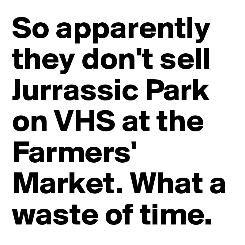 So apparently they don't sell Jurrassic Park on VHS at the Farmers' Market. What a waste of time.