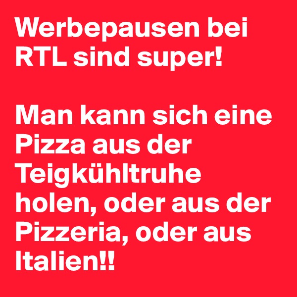Werbepausen bei RTL sind super! 

Man kann sich eine Pizza aus der Teigkühltruhe holen, oder aus der Pizzeria, oder aus Italien!!