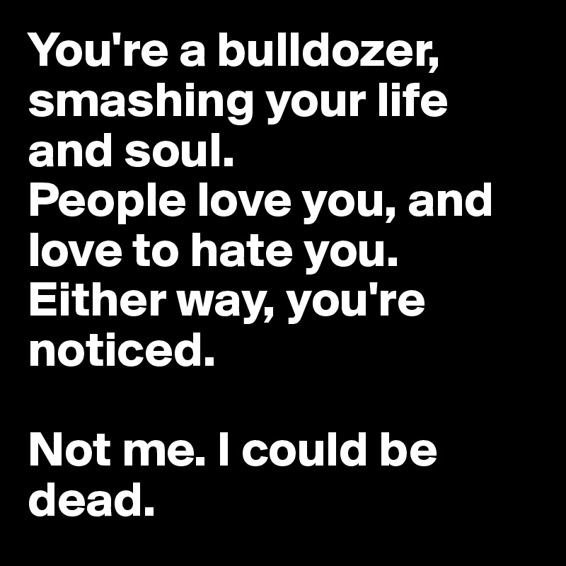 You're a bulldozer, smashing your life and soul. 
People love you, and love to hate you. 
Either way, you're noticed. 

Not me. I could be dead.