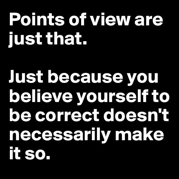 Points of view are just that.

Just because you believe yourself to be correct doesn't necessarily make it so.