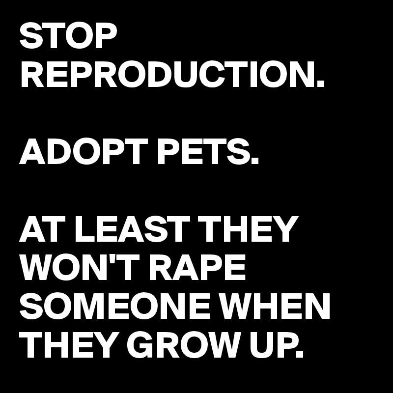 STOP REPRODUCTION.

ADOPT PETS.

AT LEAST THEY WON'T RAPE SOMEONE WHEN THEY GROW UP.