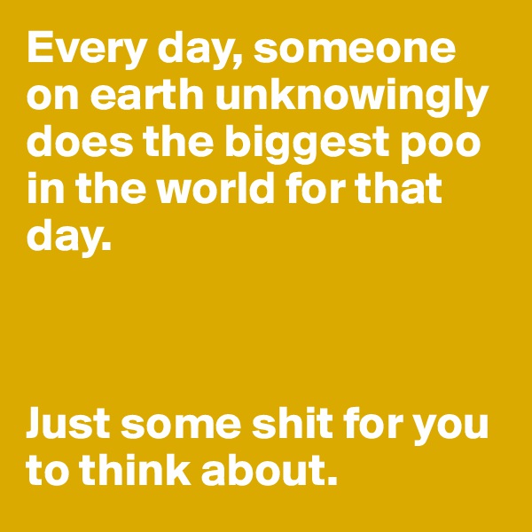 Every day, someone on earth unknowingly does the biggest poo in the world for that day.



Just some shit for you to think about.