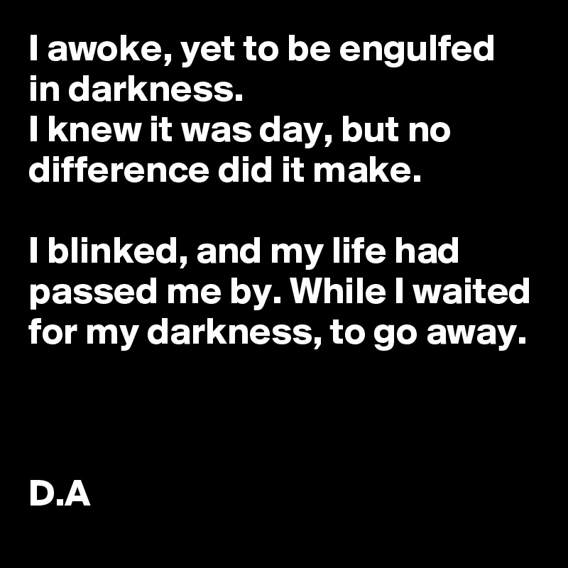 I awoke, yet to be engulfed in darkness. 
I knew it was day, but no difference did it make.

I blinked, and my life had passed me by. While I waited for my darkness, to go away.



D.A 