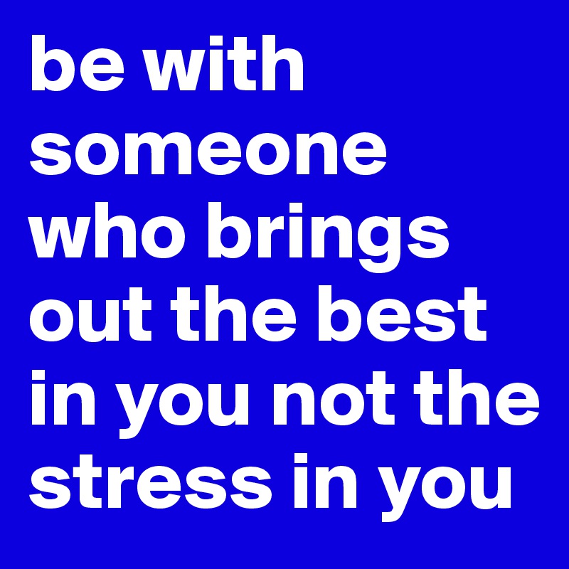 be with someone who brings out the best in you not the stress in you
