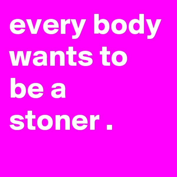 every body wants to be a stoner .