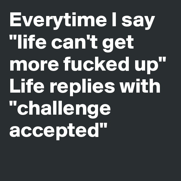Everytime I say
"life can't get more fucked up"
Life replies with 
"challenge accepted"

