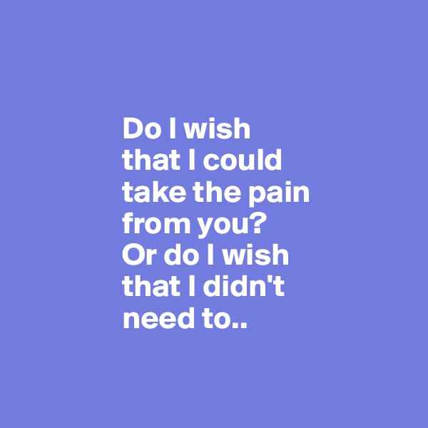 

                
                Do I wish 
                that I could
                take the pain 
                from you? 
                Or do I wish 
                that I didn't 
                need to..

              