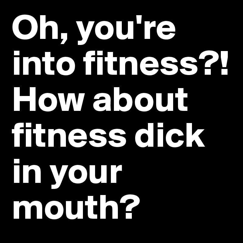 Oh, you're into fitness?! How about fitness dick in your mouth?