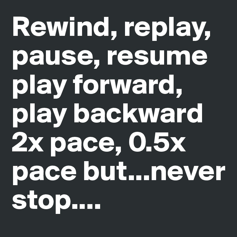 Rewind, replay, pause, resume play forward, play backward 2x pace, 0.5x pace but...never stop....