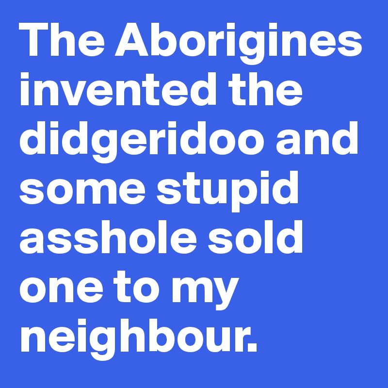 The Aborigines invented the didgeridoo and some stupid  asshole sold one to my neighbour.