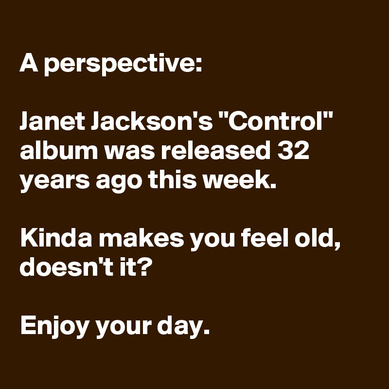 
A perspective: 

Janet Jackson's "Control" album was released 32 years ago this week.

Kinda makes you feel old, doesn't it?

Enjoy your day.
