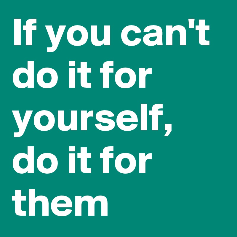 If you can't do it for yourself, do it for them