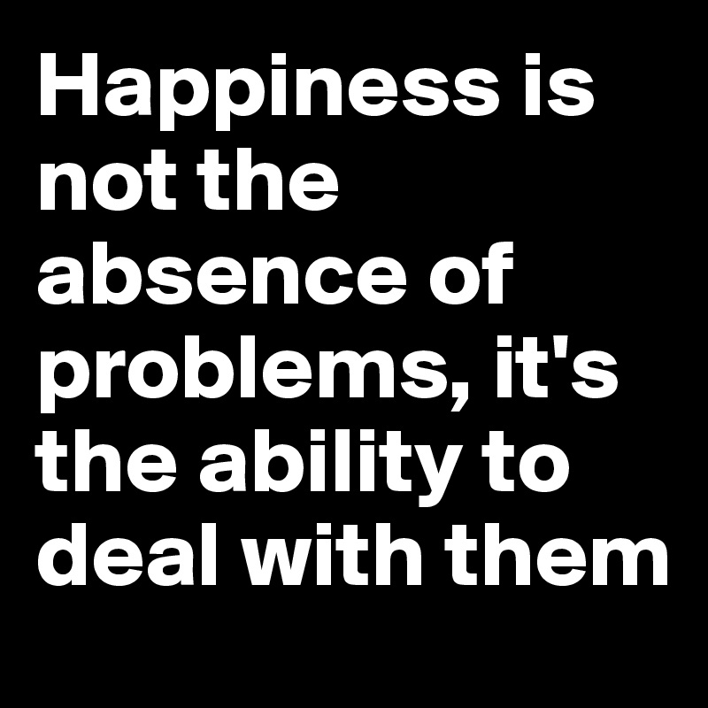 Happiness is not the absence of problems, it's the ability to deal with them
