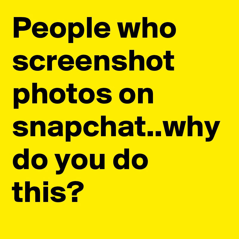 People who screenshot photos on snapchat..why do you do this?