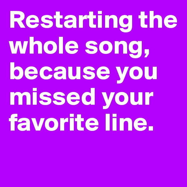 Restarting the whole song, because you missed your favorite line.
