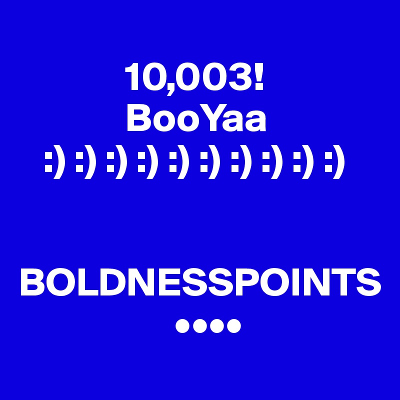 
             10,003!
             BooYaa
   :) :) :) :) :) :) :) :) :) :)

      BOLDNESSPOINTS
                   ••••