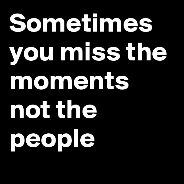 Sometimes you miss the moments not the people