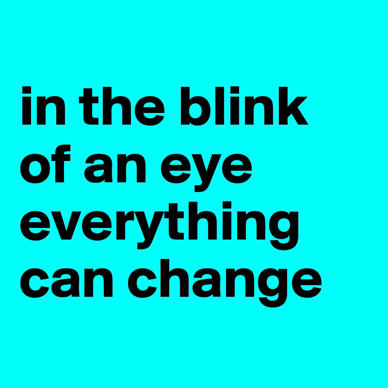 
in the blink of an eye everything can change
