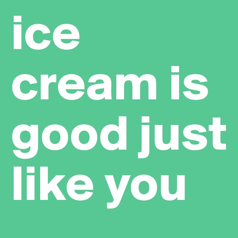 ice cream is good just like you 