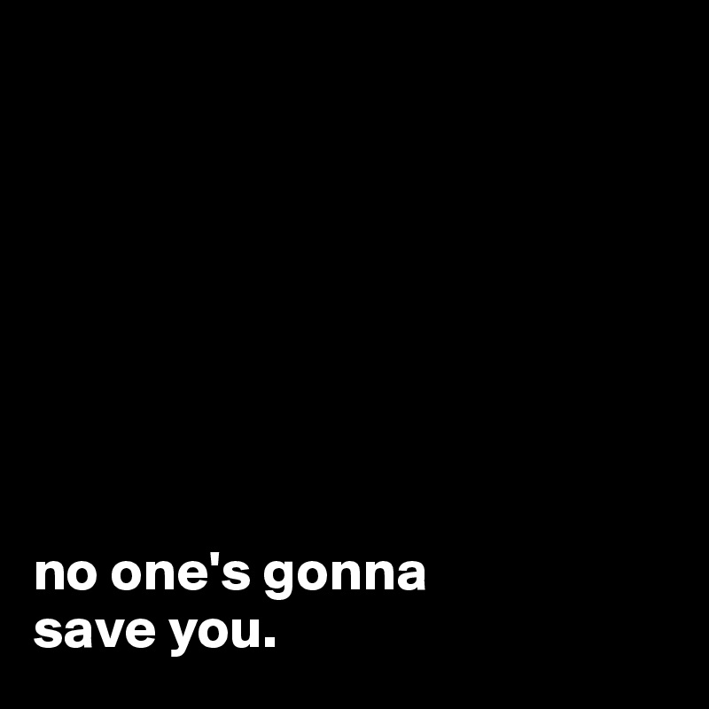 








no one's gonna
save you.