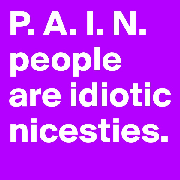 P. A. I. N. people are idiotic 
nicesties. 