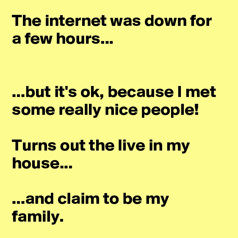 The internet was down for a few hours...


...but it's ok, because I met some really nice people!

Turns out the live in my house...

...and claim to be my family.