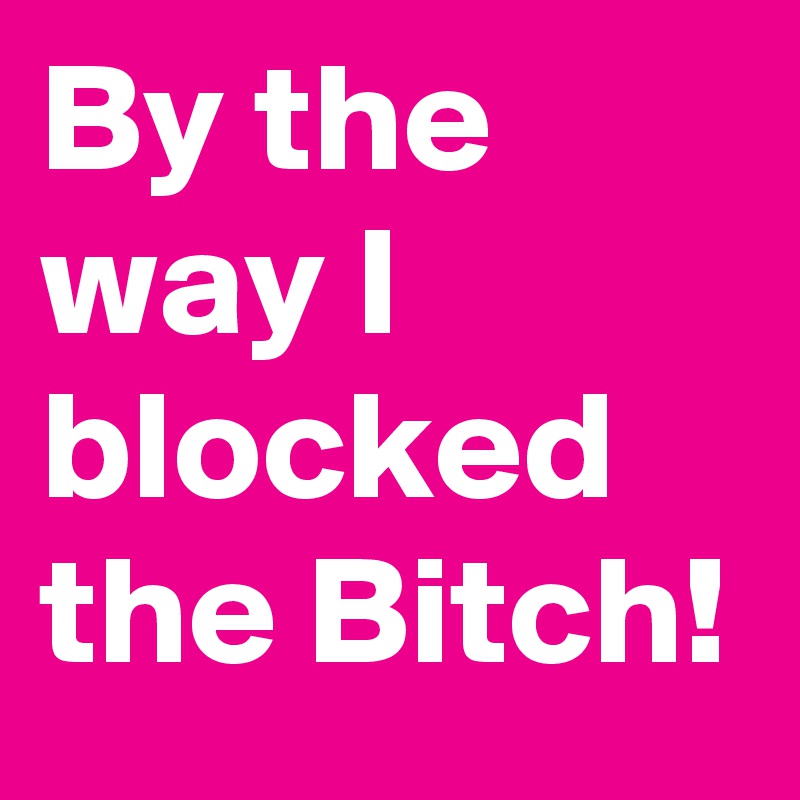 By the way I blocked the Bitch!