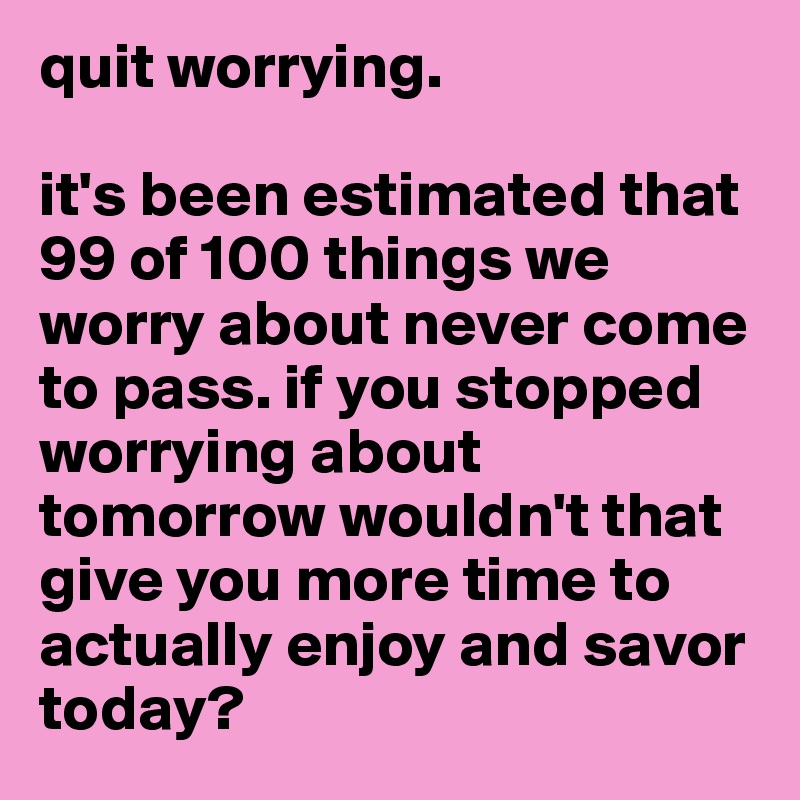 quit worrying. 

it's been estimated that 99 of 100 things we worry about never come to pass. if you stopped worrying about tomorrow wouldn't that give you more time to actually enjoy and savor today? 