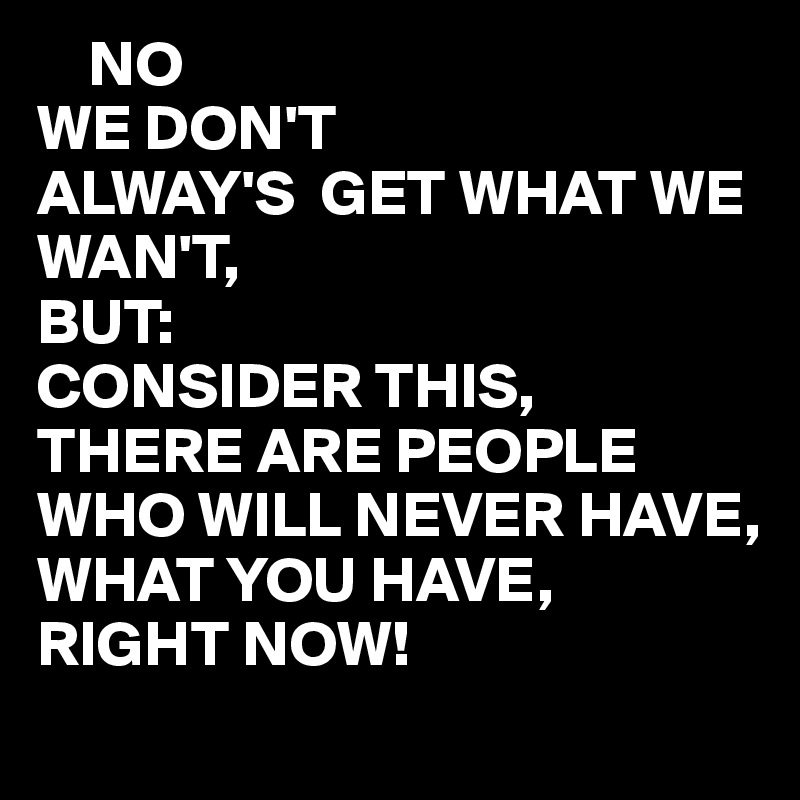     NO
WE DON'T
ALWAY'S  GET WHAT WE WAN'T,
BUT: 
CONSIDER THIS,
THERE ARE PEOPLE WHO WILL NEVER HAVE,
WHAT YOU HAVE,
RIGHT NOW!