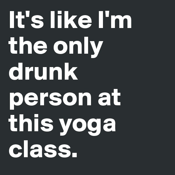 It's like I'm the only drunk person at this yoga class.