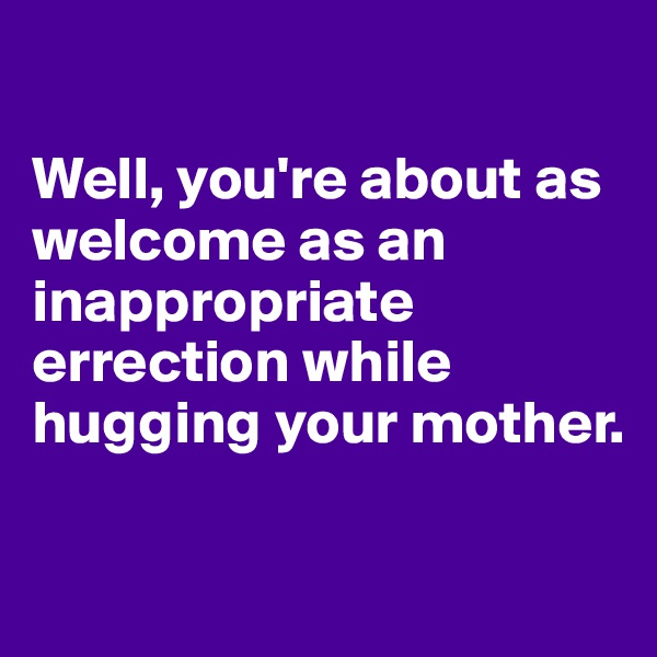 

Well, you're about as welcome as an inappropriate errection while hugging your mother. 

