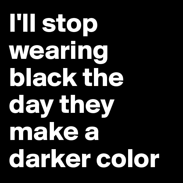 I'll stop wearing black the day they make a darker color