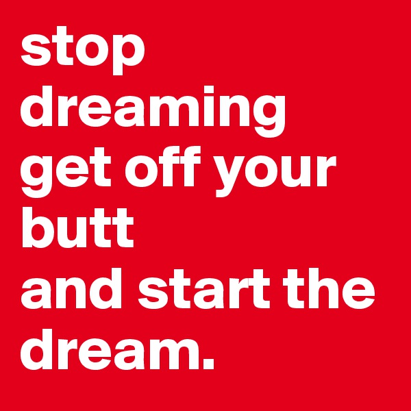stop dreaming get off your butt                and start the dream.