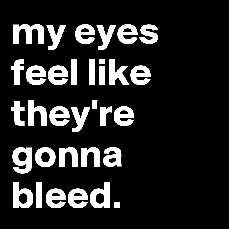 my eyes feel like they're gonna bleed.