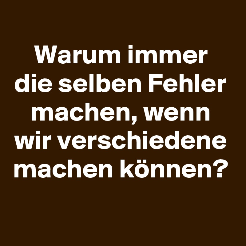 
Warum immer die selben Fehler machen, wenn wir verschiedene machen können?