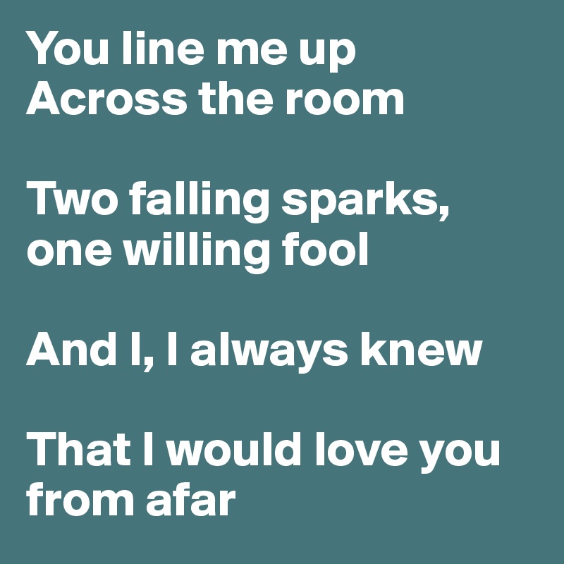 You line me up
Across the room

Two falling sparks, one willing fool 

And I, I always knew

That I would love you from afar