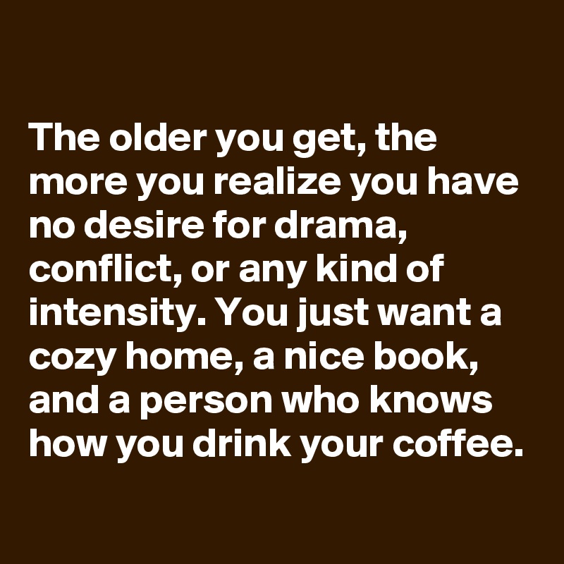 

The older you get, the more you realize you have no desire for drama, conflict, or any kind of intensity. You just want a cozy home, a nice book, and a person who knows how you drink your coffee.

