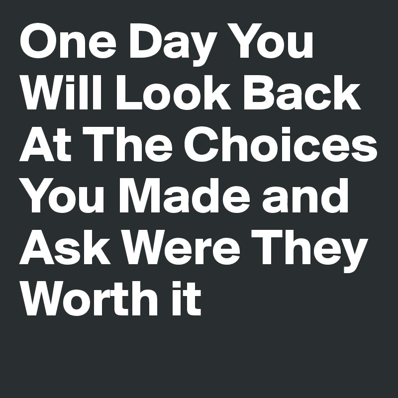 One Day You Will Look Back At The Choices You Made and Ask Were They Worth it
