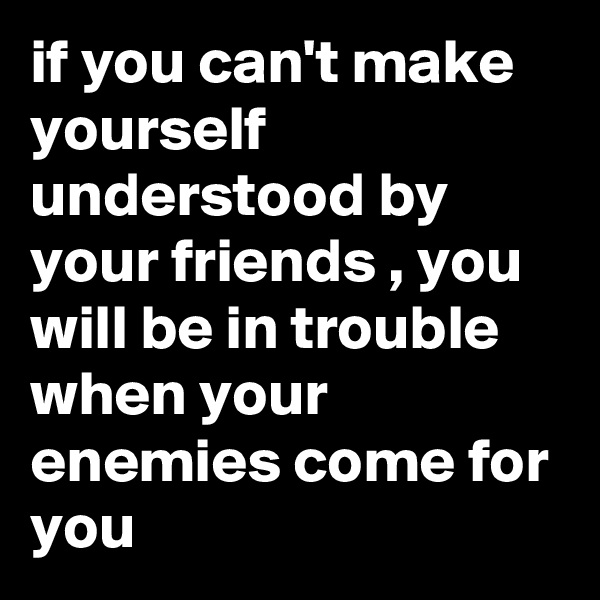 if you can't make yourself understood by your friends , you will be in trouble when your enemies come for you 
