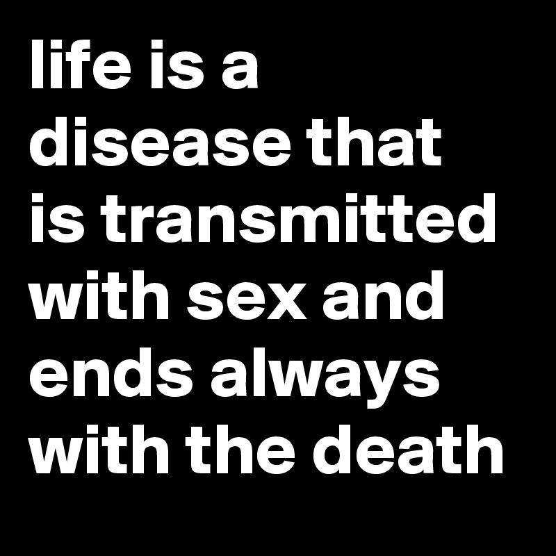 life is a disease that is transmitted with sex and ends always with the death