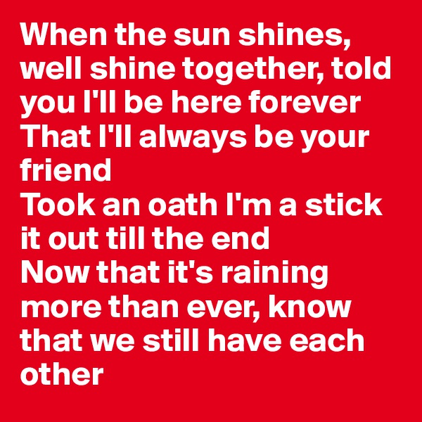 When the sun shines, well shine together, told you I'll be here forever
That I'll always be your friend
Took an oath I'm a stick it out till the end
Now that it's raining more than ever, know that we still have each other