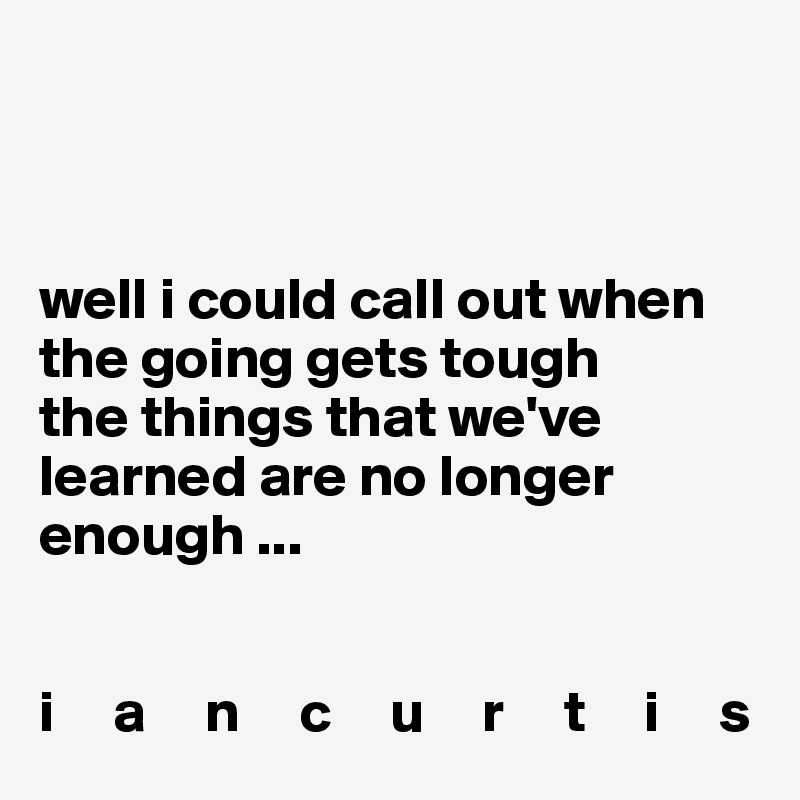 



well i could call out when the going gets tough
the things that we've learned are no longer enough ...                

                                        
i     a     n     c     u     r     t     i     s