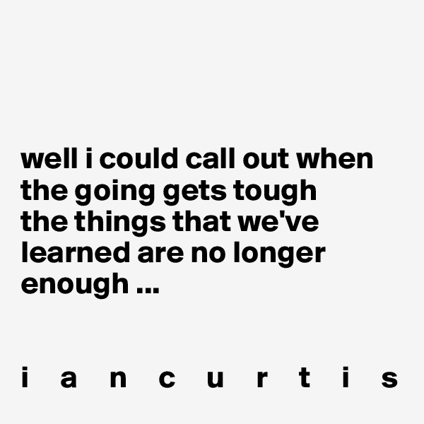 



well i could call out when the going gets tough
the things that we've learned are no longer enough ...                

                                        
i     a     n     c     u     r     t     i     s